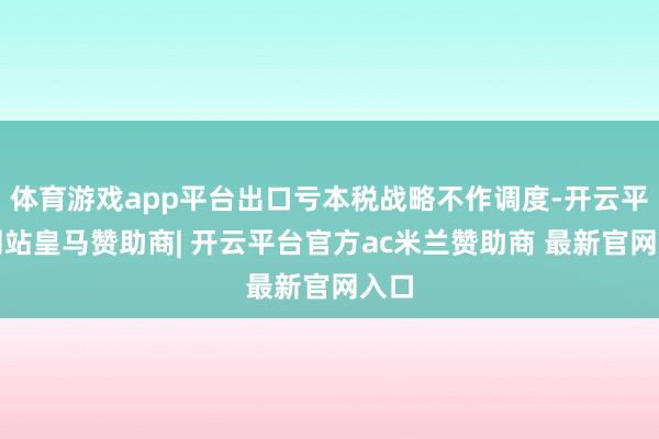 体育游戏app平台出口亏本税战略不作调度-开云平台网站皇马赞助商| 开云平台官方ac米兰赞助商 最新官网入口