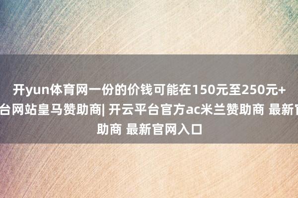 开yun体育网一份的价钱可能在150元至250元+-开云平台网站皇马赞助商| 开云平台官方ac米兰赞助商 最新官网入口