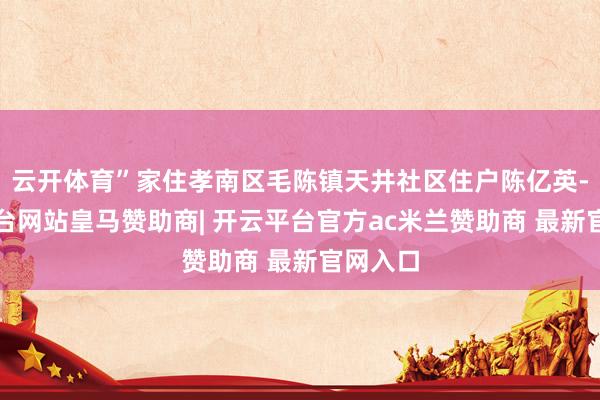 云开体育”家住孝南区毛陈镇天井社区住户陈亿英-开云平台网站皇马赞助商| 开云平台官方ac米兰赞助商 最新官网入口