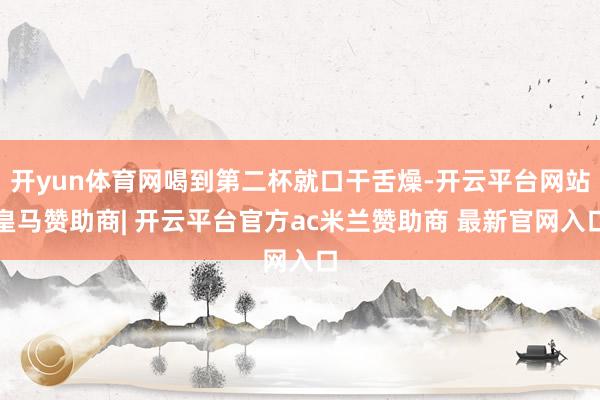 开yun体育网喝到第二杯就口干舌燥-开云平台网站皇马赞助商| 开云平台官方ac米兰赞助商 最新官网入口