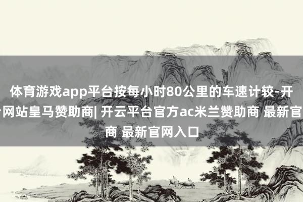 体育游戏app平台按每小时80公里的车速计较-开云平台网站皇马赞助商| 开云平台官方ac米兰赞助商 最新官网入口