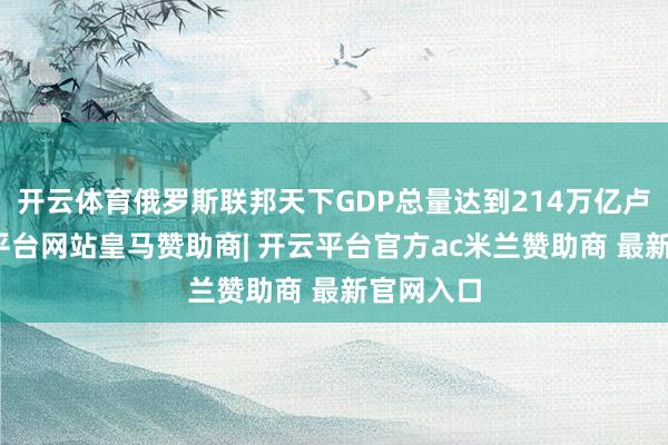开云体育俄罗斯联邦天下GDP总量达到214万亿卢布-开云平台网站皇马赞助商| 开云平台官方ac米兰赞助商 最新官网入口