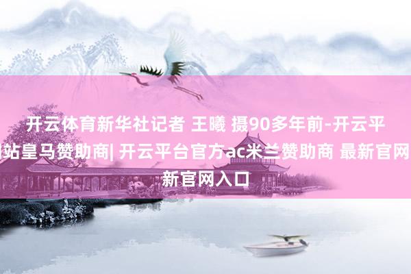 开云体育新华社记者 王曦 摄　　90多年前-开云平台网站皇马赞助商| 开云平台官方ac米兰赞助商 最新官网入口