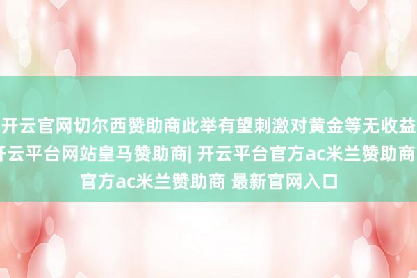 开云官网切尔西赞助商此举有望刺激对黄金等无收益金钱的投资-开云平台网站皇马赞助商| 开云平台官方ac米兰赞助商 最新官网入口