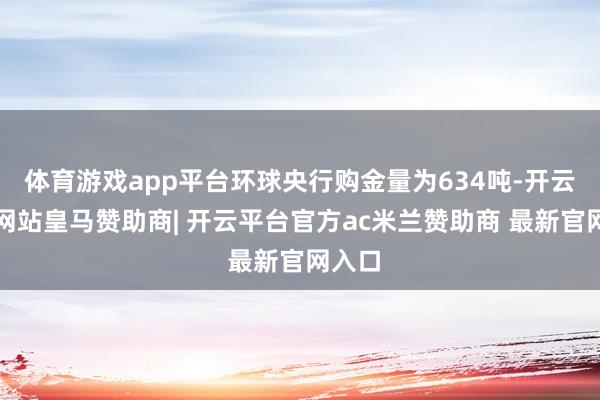 体育游戏app平台环球央行购金量为634吨-开云平台网站皇马赞助商| 开云平台官方ac米兰赞助商 最新官网入口