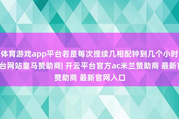 体育游戏app平台若是每次捏续几相配钟到几个小时-开云平台网站皇马赞助商| 开云平台官方ac米兰赞助商 最新官网入口