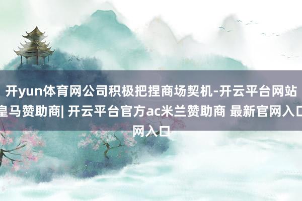 开yun体育网公司积极把捏商场契机-开云平台网站皇马赞助商| 开云平台官方ac米兰赞助商 最新官网入口