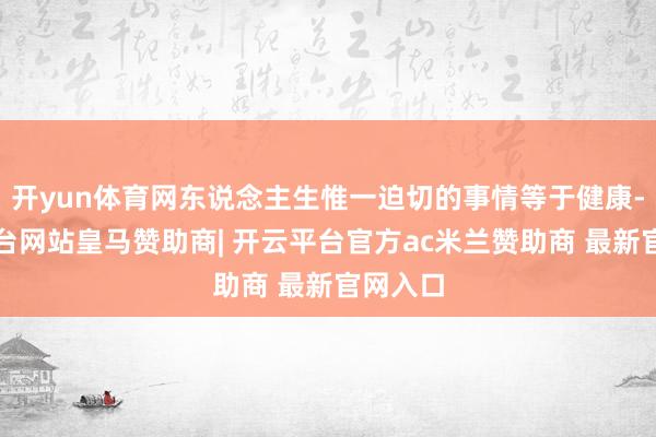 开yun体育网东说念主生惟一迫切的事情等于健康-开云平台网站皇马赞助商| 开云平台官方ac米兰赞助商 最新官网入口