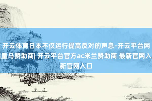 开云体育日本不仅运行提高反对的声息-开云平台网站皇马赞助商| 开云平台官方ac米兰赞助商 最新官网入口