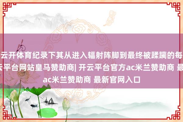 云开体育纪录下其从进入辐射阵脚到最终被蹂躏的每刹那间-开云平台网站皇马赞助商| 开云平台官方ac米兰赞助商 最新官网入口