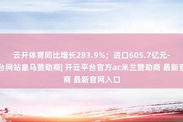 云开体育同比增长283.9%；进口605.7亿元-开云平台网站皇马赞助商| 开云平台官方ac米兰赞助商 最新官网入口