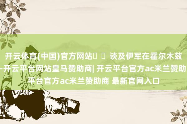 开云体育(中国)官方网站  谈及伊军在霍尔木兹海峡以东的举止-开云平台网站皇马赞助商| 开云平台官方ac米兰赞助商 最新官网入口