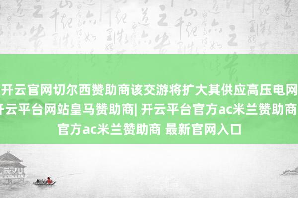 开云官网切尔西赞助商该交游将扩大其供应高压电网建筑的才智-开云平台网站皇马赞助商| 开云平台官方ac米兰赞助商 最新官网入口
