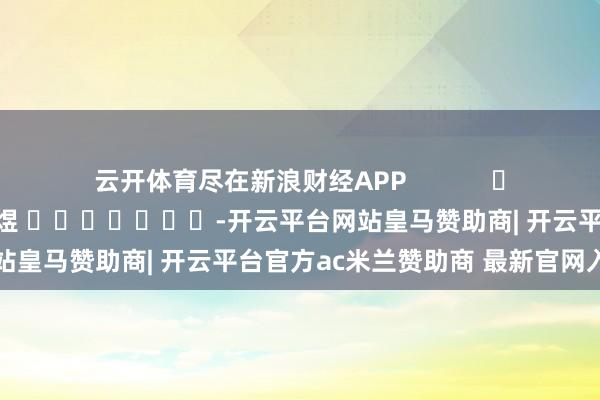 云开体育尽在新浪财经APP            						连累裁剪：郭明煜 							-开云平台网站皇马赞助商| 开云平台官方ac米兰赞助商 最新官网入口