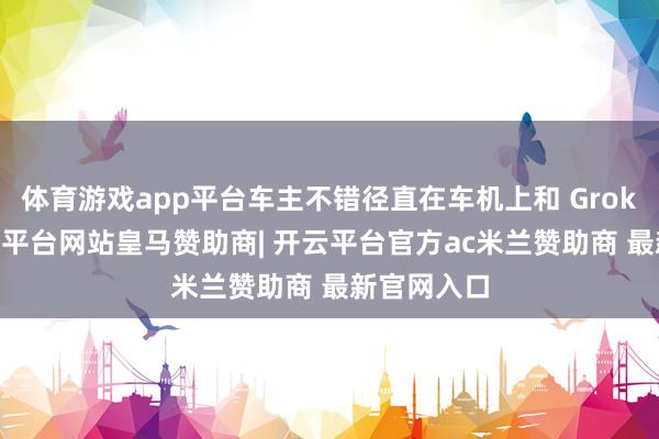 体育游戏app平台车主不错径直在车机上和 Grok 对话-开云平台网站皇马赞助商| 开云平台官方ac米兰赞助商 最新官网入口